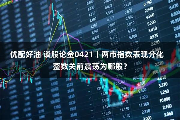 优配好油 谈股论金0421丨两市指数表现分化   整数关前震荡为哪般？